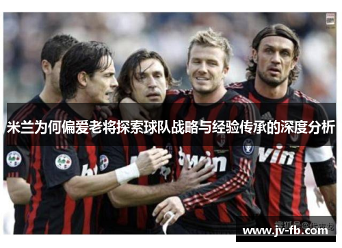米兰为何偏爱老将探索球队战略与经验传承的深度分析