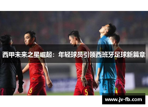 西甲未来之星崛起:年轻球员引领西班牙足球新篇章 西甲未来之星崛起:年轻球员引领西班牙足球新篇章