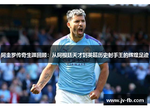 阿圭罗传奇生涯回顾：从阿根廷天才到英超历史射手王的辉煌足迹