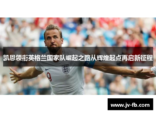 凯恩领衔英格兰国家队崛起之路从辉煌起点再启新征程