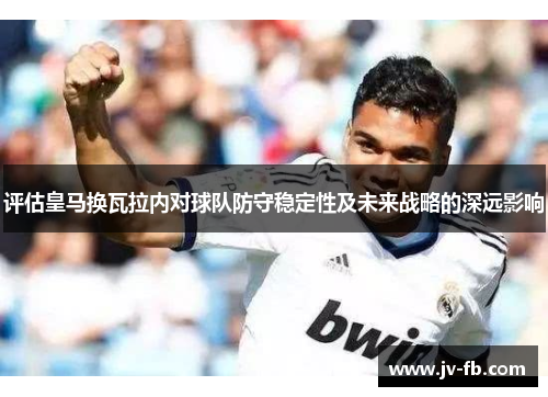 评估皇马换瓦拉内对球队防守稳定性及未来战略的深远影响