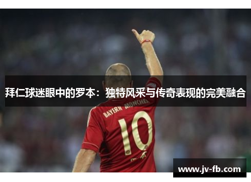 拜仁球迷眼中的罗本：独特风采与传奇表现的完美融合