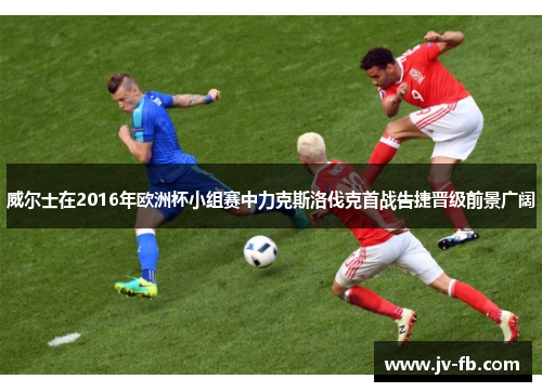 威尔士在2016年欧洲杯小组赛中力克斯洛伐克首战告捷晋级前景广阔