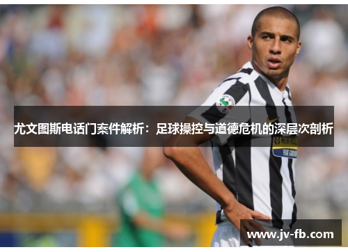 尤文图斯电话门案件解析:足球操控与道德危机的深层次剖析 尤文图斯电话门案件解析:足球操控与道德危机的深层次剖析