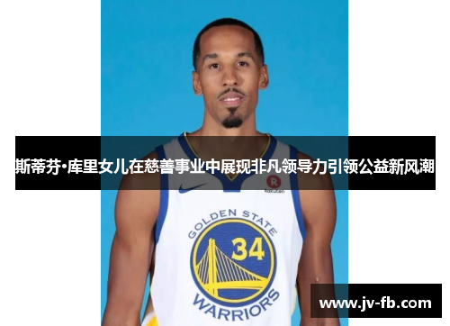 斯蒂芬·库里女儿在慈善事业中展现非凡领导力引领公益新风潮