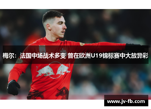 梅尔：法国中场战术多变 曾在欧洲U19锦标赛中大放异彩
