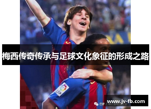 梅西传奇传承与足球文化象征的形成之路
