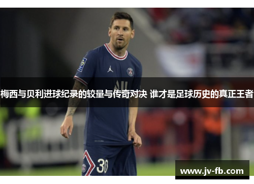 梅西与贝利进球纪录的较量与传奇对决 谁才是足球历史的真正王者