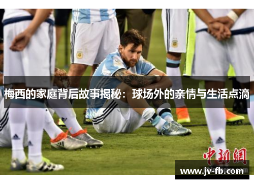 梅西的家庭背后故事揭秘：球场外的亲情与生活点滴