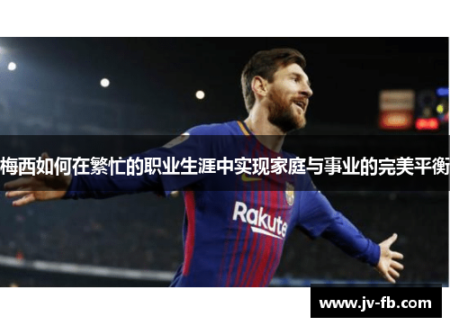 梅西如何在繁忙的职业生涯中实现家庭与事业的完美平衡