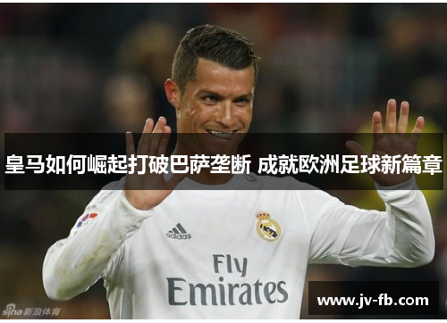 皇马如何崛起打破巴萨垄断 成就欧洲足球新篇章 皇马如何崛起打破巴萨垄断 成就欧洲足球新篇章