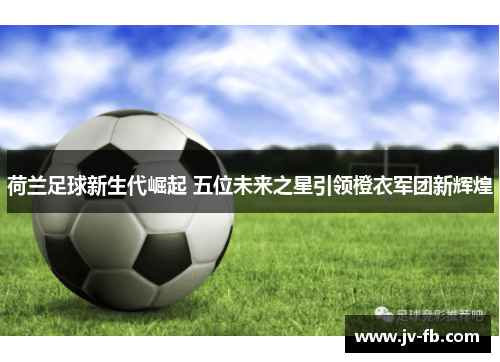 荷兰足球新生代崛起 五位未来之星引领橙衣军团新辉煌 荷兰足球新生代崛起 五位未来之星引领橙衣军团新辉煌