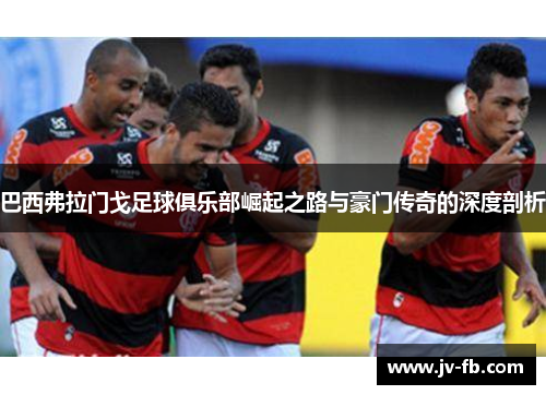 巴西弗拉门戈足球俱乐部崛起之路与豪门传奇的深度剖析 巴西弗拉门戈足球俱乐部崛起之路与豪门传奇的深度剖析