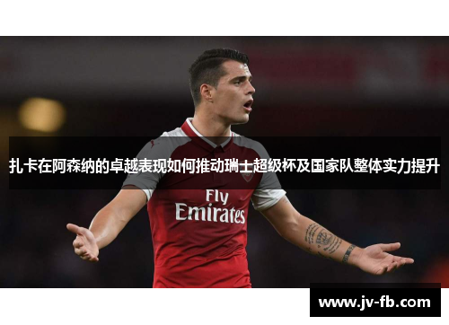 扎卡在阿森纳的卓越表现如何推动瑞士超级杯及国家队整体实力提升 扎卡在阿森纳的卓越表现如何推动瑞士超级杯及国家队整体实力提升