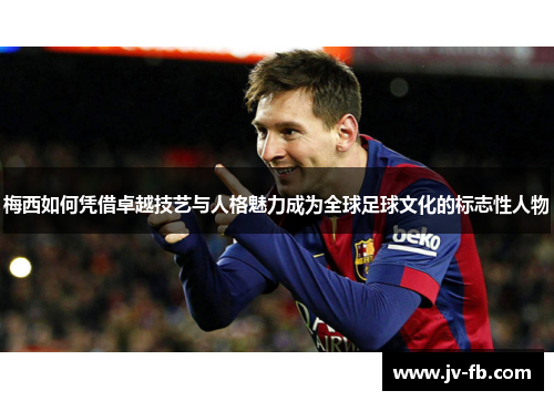 梅西如何凭借卓越技艺与人格魅力成为全球足球文化的标志性人物