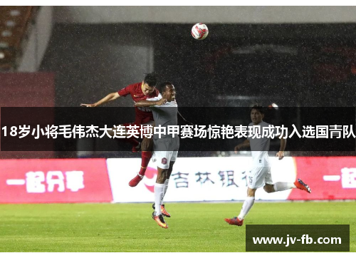 18岁小将毛伟杰大连英博中甲赛场惊艳表现成功入选国青队