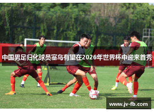 中国男足归化球员塞鸟有望在2026年世界杯中迎来首秀