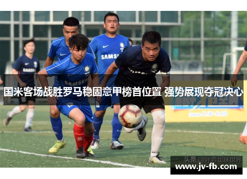国米客场战胜罗马稳固意甲榜首位置 强势展现夺冠决心