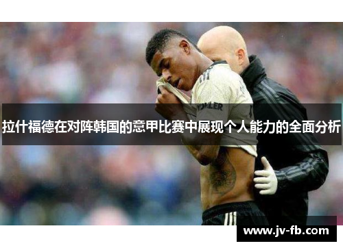 拉什福德在对阵韩国的意甲比赛中展现个人能力的全面分析