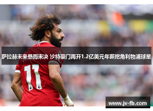 萨拉赫未来悬而未决 沙特豪门再开1.2亿美元年薪挖角利物浦球星