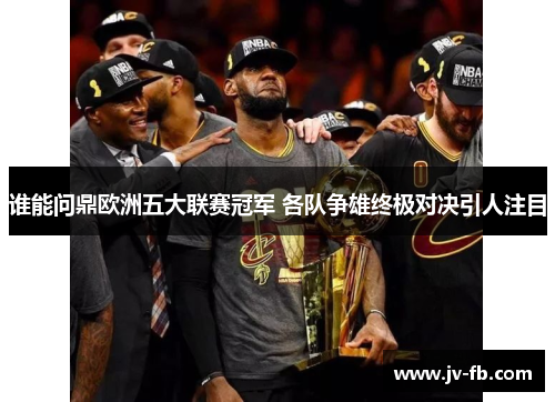 谁能问鼎欧洲五大联赛冠军 各队争雄终极对决引人注目