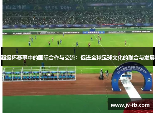 超级杯赛事中的国际合作与交流：促进全球足球文化的融合与发展