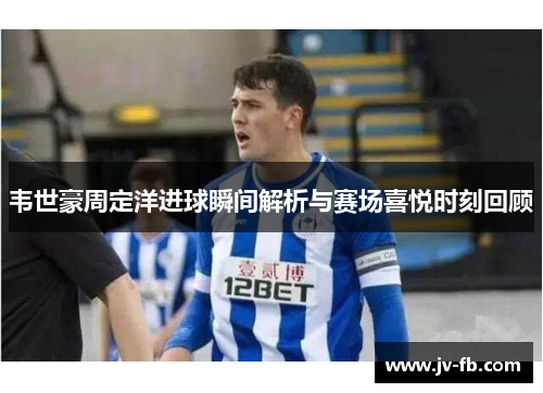 韦世豪周定洋进球瞬间解析与赛场喜悦时刻回顾