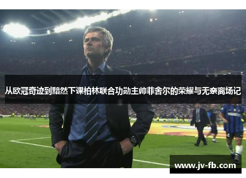 从欧冠奇迹到黯然下课柏林联合功勋主帅菲舍尔的荣耀与无奈离场记
