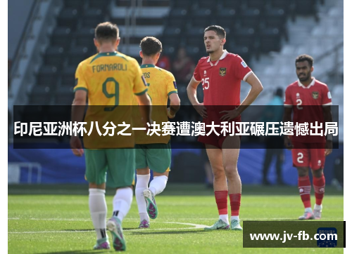 印尼亚洲杯八分之一决赛遭澳大利亚碾压遗憾出局 印尼亚洲杯八分之一决赛遭澳大利亚碾压遗憾出局
