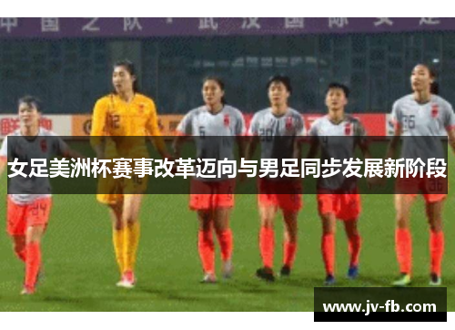 女足美洲杯赛事改革迈向与男足同步发展新阶段 女足美洲杯赛事改革迈向与男足同步发展新阶段