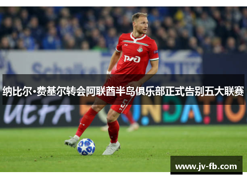 纳比尔·费基尔转会阿联酋半岛俱乐部正式告别五大联赛 纳比尔·费基尔转会阿联酋半岛俱乐部正式告别五大联赛