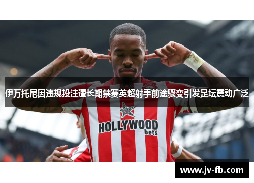 伊万托尼因违规投注遭长期禁赛英超射手前途骤变引发足坛震动广泛 伊万托尼因违规投注遭长期禁赛英超射手前途骤变引发足坛震动广泛