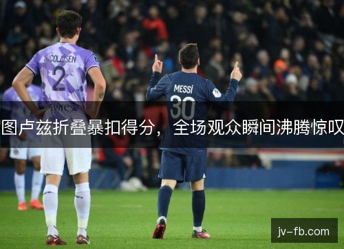 图卢兹折叠暴扣得分，全场观众瞬间沸腾惊叹